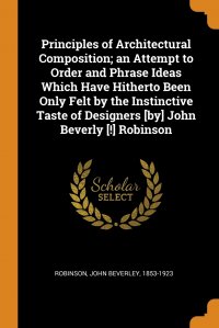 John Beverley Robinson - «Principles of Architectural Composition; an Attempt to Order and Phrase Ideas Which Have Hitherto Been Only Felt by the Instinctive Taste of Designers .by. John Beverly .!. Robinson»