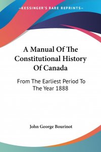 John George Bourinot - «A Manual Of The Constitutional History Of Canada. From The Earliest Period To The Year 1888»