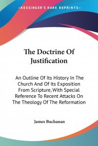 The Doctrine Of Justification. An Outline Of Its History In The Church And Of Its Exposition From Scripture, With Special Reference To Recent Attacks On The Theology Of The Reformation