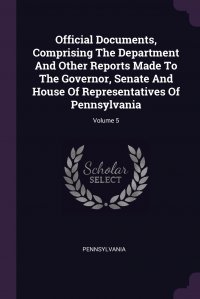 Official Documents, Comprising The Department And Other Reports Made To The Governor, Senate And House Of Representatives Of Pennsylvania; Volume 5