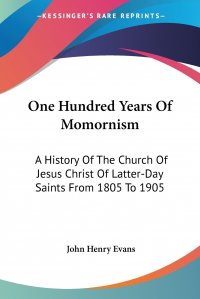 John Henry Evans - «One Hundred Years Of Momornism. A History Of The Church Of Jesus Christ Of Latter-Day Saints From 1805 To 1905»