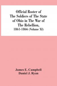 Daniel J. Ryan, James E. Campbell - «Official Roster Of The Soldiers Of The State Of Ohio In The War Of The Rebellion, 1861-1866 (Volume XI)»