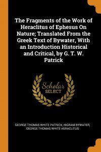 The Fragments of the Work of Heraclitus of Ephesus On Nature; Translated From the Greek Text of Bywater, With an Introduction Historical and Critical, by G. T. W. Patrick