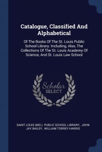 William Torrey Harris, John Jay Bailey, Saint Louis (Mo.). Public school library - «Catalogue, Classified And Alphabetical. Of The Books Of The St. Louis Public School Library. Including, Also, The Collections Of The St. Louis Academy Of Science, And St. Louis Law School»