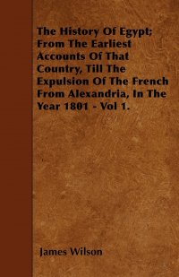 James Wilson - «The History Of Egypt; From The Earliest Accounts Of That Country, Till The Expulsion Of The French From Alexandria, In The Year 1801 - Vol 1»