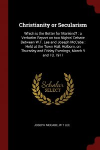 Christianity or Secularism. Which is the Better for Mankind? : a Verbatim Report on two Nights' Debate Between W.T. Lee and Joseph McCabe : Held at the Town Hall, Holborn, on Thursday an