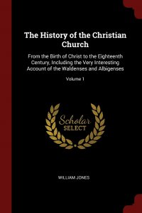 William Jones - «The History of the Christian Church. From the Birth of Christ to the Eighteenth Century, Including the Very Interesting Account of the Waldenses and Albigenses; Volume 1»