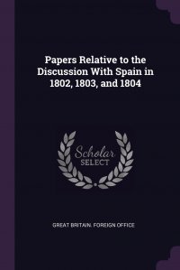 Papers Relative to the Discussion With Spain in 1802, 1803, and 1804