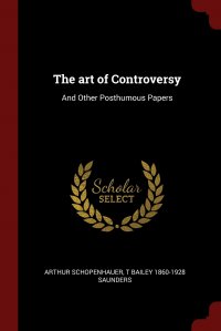 Артур Шопенгауэр, T Bailey 1860-1928 Saunders - «The art of Controversy. And Other Posthumous Papers»