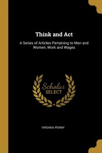 Think and Act. A Series of Articles Pertaining to Men and Women, Work and Wages