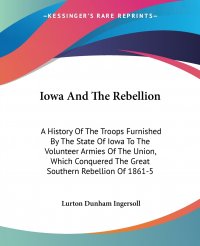 Iowa And The Rebellion. A History Of The Troops Furnished By The State Of Iowa To The Volunteer Armies Of The Union, Which Conquered The Great Southern Rebellion Of 1861-5