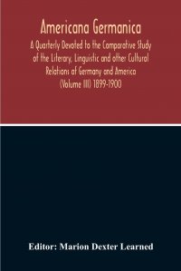 Americana Germanica; A Quarterly Devoted To The Comparative Study Of The Literary, Linguistic And Other Cultural Relations Of Germany And America (Volume III) 1899-1900