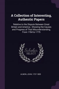 A Collection of Interesting, Authentic Papers. Relative to the Dispute Between Great Britain and America ; Showing the Causes and Progress of That Misunderstanding, From 1764 to 1775