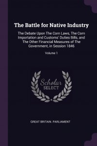 The Battle for Native Industry. The Debate Upon The Corn Laws, The Corn Importation and Customs' Duties Bills, and The Other Financial Measures of The Government, in Session 1846; Volume