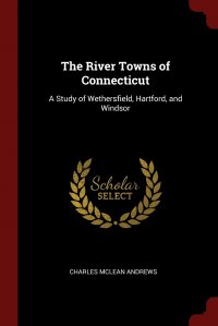 The River Towns of Connecticut. A Study of Wethersfield, Hartford, and Windsor