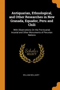 William Bollaert - «Antiquarian, Ethnological, and Other Researches in New Granada, Equador, Peru and Chili. With Observations On the Pre-Incarial, Incarial and Other Monuments of Peruvian Nations»