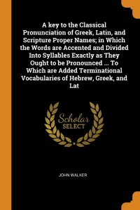 A key to the Classical Pronunciation of Greek, Latin, and Scripture Proper Names; in Which the Words are Accented and Divided Into Syllables Exactly as They Ought to be Pronounced ... To Whic