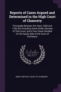 Reports of Cases Argued and Determined in the High Court of Chancery. Principally Between the Years 1660 and 1706, But Including Some Earlier Decrees of That Court, and a Few Cases Decided On