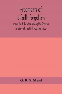 Fragments of a faith forgotten, some short sketches among the Gnostics mainly of the first two centuries - a contribution to the study of Christian origins based on the most recently recovere