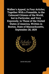 David Walker - «Walker's Appeal, in Four Articles; Together With a Preamble, to the Coloured Citizens of the World, but in Particular, and Very Expressly, to Those of the United States of America, Writt»