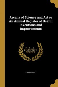 Arcana of Science and Art or An Annual Register of Useful Inventions and Improvements