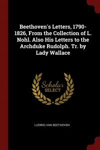 Ludwig van Beethoven - «Beethoven's Letters, 1790-1826, From the Collection of L. Nohl. Also His Letters to the Archduke Rudolph. Tr. by Lady Wallace»