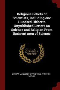 Religious Beliefs of Scientists, Including one Hundred Hitherto Unpublished Letters on Science and Religion From Eminent men of Science