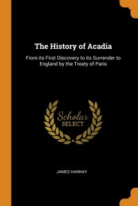 James Hannay - «The History of Acadia. From its First Discovery to its Surrender to England by the Treaty of Paris»