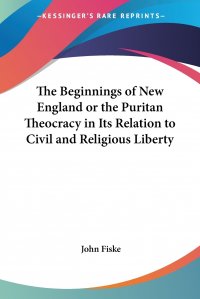 John Fiske - «The Beginnings of New England or the Puritan Theocracy in Its Relation to Civil and Religious Liberty»