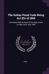 The Indian Penal Code Being Act Xlv of 1860. Annotated With Rulings of the High Courts in India Up to July 1894