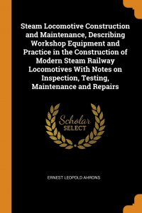 Steam Locomotive Construction and Maintenance, Describing Workshop Equipment and Practice in the Construction of Modern Steam Railway Locomotives With Notes on Inspection, Testing, Maintenanc