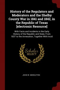 John W. Middleton - «History of the Regulators and Moderators and the Shelby County War in 1841 and 1842, in the Republic of Texas .electronic Resource.. With Facts and Incidents in the Early History of the Repub»