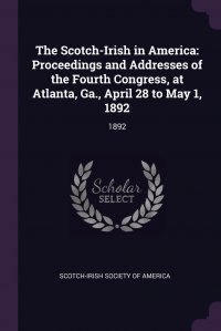 The Scotch-Irish in America. Proceedings and Addresses of the Fourth Congress, at Atlanta, Ga., April 28 to May 1, 1892: 1892