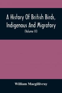 A History Of British Birds, Indigenous And Migratory. Including Their Organization, Habits, And Relation; Remarks On Classification And Nomenclature; An Account Of The Principal Organs Of Bir