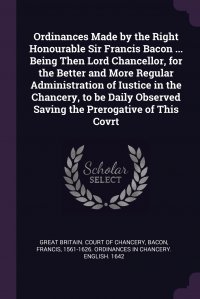 Ordinances Made by the Right Honourable Sir Francis Bacon ... Being Then Lord Chancellor, for the Better and More Regular Administration of Iustice in the Chancery, to be Daily Observed Savin