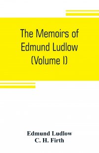 The memoirs of Edmund Ludlow, lieutenant-general of the horse in the army of the commonwealth of England, 1625-1672 (Volume I)