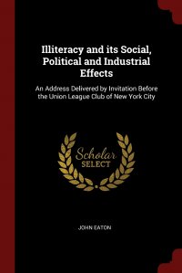 Illiteracy and its Social, Political and Industrial Effects. An Address Delivered by Invitation Before the Union League Club of New York City