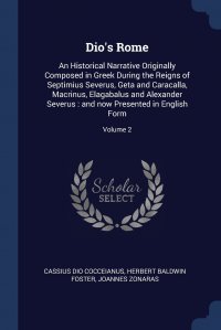 Dio's Rome. An Historical Narrative Originally Composed in Greek During the Reigns of Septimius Severus, Geta and Caracalla, Macrinus, Elagabalus and Alexander Severus : and now Presente