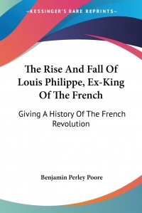 The Rise And Fall Of Louis Philippe, Ex-King Of The French. Giving A History Of The French Revolution