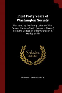 First Forty Years of Washington Society. Portrayed by the Family Letters of Mrs. Samuel Harrison Smith (Margaret Bayard) From the Collection of Her Grandson J. Henley Smith