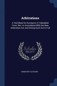 Banister Fletcher - «Arbitrations. A Text-Book for Surveyors: In Tabulated Form. Rev. in Accordance With the New Arbitration Act, and Giving Such Act in Full»