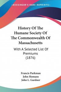 Francis Parkman, John Homans, John L. Gardner - «History Of The Humane Society Of The Commonwealth Of Massachusetts. With A Selected List Of Premiums (1876)»