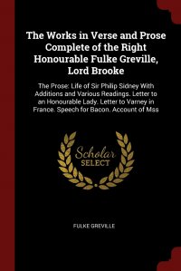 The Works in Verse and Prose Complete of the Right Honourable Fulke Greville, Lord Brooke. The Prose: Life of Sir Philip Sidney With Additions and Various Readings. Letter to an Honourable La