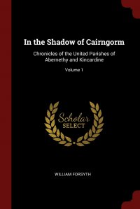 William Forsyth - «In the Shadow of Cairngorm. Chronicles of the United Parishes of Abernethy and Kincardine; Volume 1»