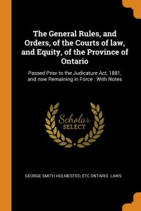 etc Ontario. Laws, George Smith Holmested - «The General Rules, and Orders, of the Courts of law, and Equity, of the Province of Ontario. Passed Prior to the Judicature Act, 1881, and now Remaining in Force : With Notes»