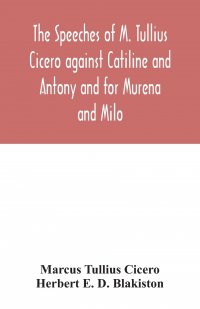 Marcus Tullius Cicero, Herbert E. D. Blakiston - «The speeches of M. Tullius Cicero against Catiline and Antony and for Murena and Milo»