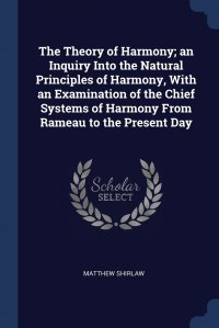 Matthew Shirlaw - «The Theory of Harmony; an Inquiry Into the Natural Principles of Harmony, With an Examination of the Chief Systems of Harmony From Rameau to the Present Day»