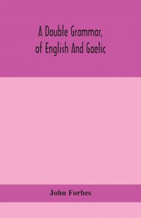 A double grammar, of English and Gaelic. in which the principles of both languages are clearly explained; containing the grammatical terms, definitions, and rules, with copious exercises for