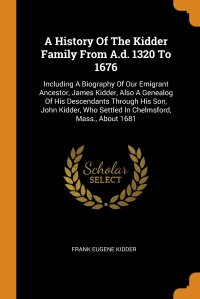 A History Of The Kidder Family From A.d. 1320 To 1676. Including A Biography Of Our Emigrant Ancestor, James Kidder, Also A Genealog Of His Descendants Through His Son, John Kidder, Who Settl