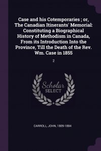 Case and his Cotemporaries ; or, The Canadian Itinerants' Memorial. Constituting a Biographical History of Methodism in Canada, From its Introduction Into the Province, Till the Death of